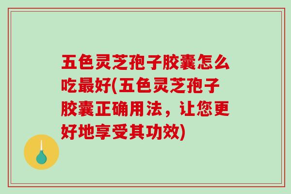 五色灵芝孢子胶囊怎么吃最好(五色灵芝孢子胶囊正确用法，让您更好地享受其功效)-第1张图片-破壁灵芝孢子粉研究指南
