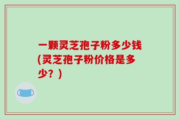 一颗灵芝孢子粉多少钱(灵芝孢子粉价格是多少?)-第1张图片-破壁灵芝孢子粉研究指南 一颗灵芝孢子粉多少钱(灵芝孢子粉价格是多少?)-第1张图片-破壁灵芝孢子粉研究指南