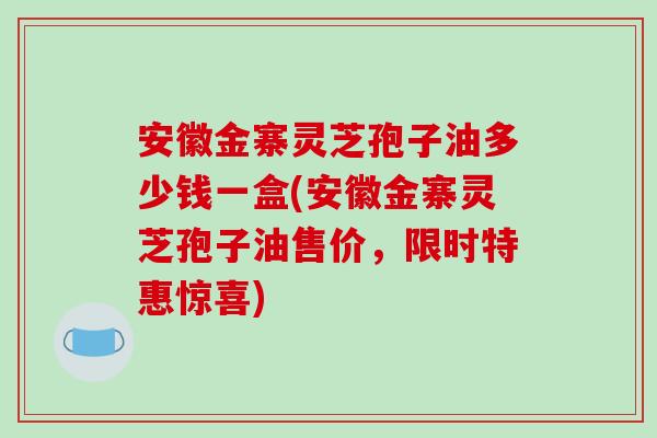 安徽金寨灵芝孢子油多少钱一盒(安徽金寨灵芝孢子油售价，限时特惠惊喜)-第1张图片-破壁灵芝孢子粉研究指南
