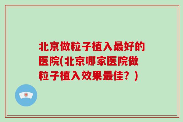 北京做粒子植入最好的医院(北京哪家医院做粒子植入效果最佳?)-第1张图片-破壁灵芝孢子粉研究指南 北京做粒子植入最好的医院(北京哪家医院做粒子植入效果最佳?)-第1张图片-破壁灵芝孢子粉研究指南