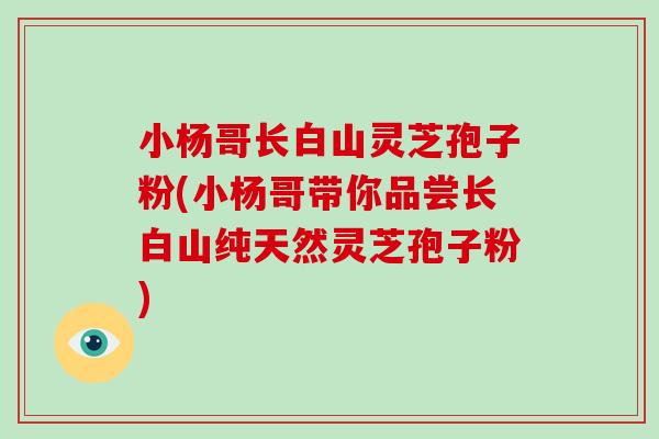 小杨哥长白山灵芝孢子粉(小杨哥带你品尝长白山纯天然灵芝孢子粉)-第1张图片-破壁灵芝孢子粉研究指南 小杨哥长白山灵芝孢子粉(小杨哥带你品尝长白山纯天然灵芝孢子粉)-第1张图片-破壁灵芝孢子粉研究指南