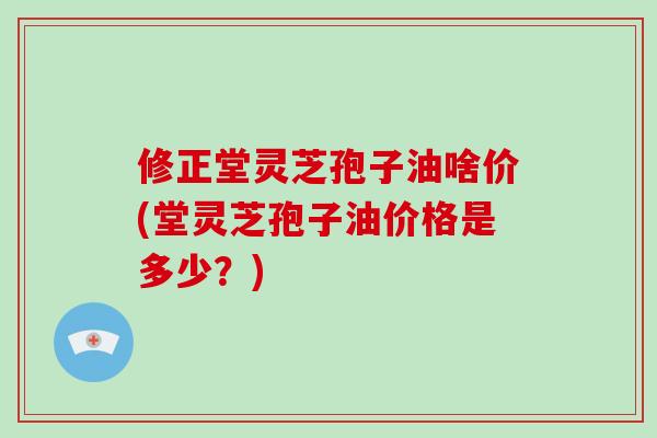 修正堂灵芝孢子油啥价(堂灵芝孢子油价格是多少?)-第1张图片-破壁灵芝孢子粉研究指南 修正堂灵芝孢子油啥价(堂灵芝孢子油价格是多少?)-第1张图片-破壁灵芝孢子粉研究指南