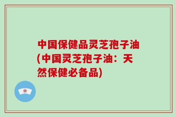 中国保健品灵芝孢子油(中国灵芝孢子油：天然保健必备品)-第1张图片-破壁灵芝孢子粉研究指南