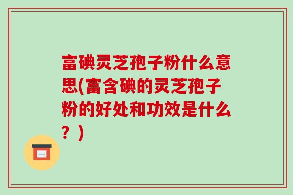富碘灵芝孢子粉什么意思(富含碘的灵芝孢子粉的好处和功效是什么？)-第1张图片-破壁灵芝孢子粉研究指南
