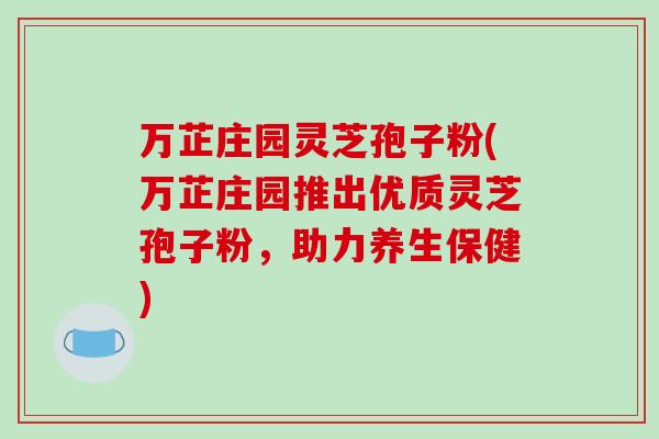 万芷庄园灵芝孢子粉(万芷庄园推出优质灵芝孢子粉,助力养生保健)-第1张图片-破壁灵芝孢子粉研究指南 万芷庄园灵芝孢子粉(万芷庄园推出优质灵芝孢子粉,助力养生保健)-第1张图片-破壁灵芝孢子粉研究指南