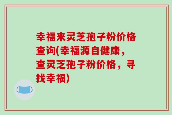 幸福来灵芝孢子粉价格查询(幸福源自健康,查灵芝孢子粉价格,寻找幸福)-第1张图片-破壁灵芝孢子粉研究指南 幸福来灵芝孢子粉价格查询(幸福源自健康,查灵芝孢子粉价格,寻找幸福)-第1张图片-破壁灵芝孢子粉研究指南