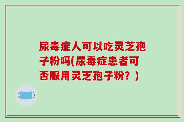尿毒症人可以吃灵芝孢子粉吗(尿毒症患者可否服用灵芝孢子粉?)-第1张图片-破壁灵芝孢子粉研究指南 尿毒症人可以吃灵芝孢子粉吗(尿毒症患者可否服用灵芝孢子粉?)-第1张图片-破壁灵芝孢子粉研究指南