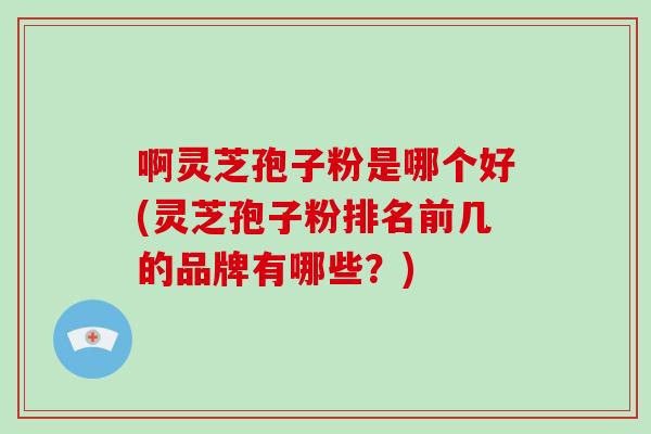 啊灵芝孢子粉是哪个好(灵芝孢子粉排名前几的品牌有哪些？)-第1张图片-破壁灵芝孢子粉研究指南