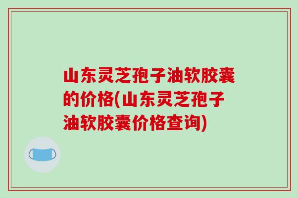 山东灵芝孢子油软胶囊的价格(山东灵芝孢子油软胶囊价格查询)-第1张图片-破壁灵芝孢子粉研究指南