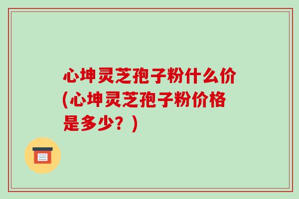 心坤灵芝孢子粉什么价(心坤灵芝孢子粉价格是多少?)-第1张图片-破壁灵芝孢子粉研究指南 心坤灵芝孢子粉什么价(心坤灵芝孢子粉价格是多少?)-第1张图片-破壁灵芝孢子粉研究指南