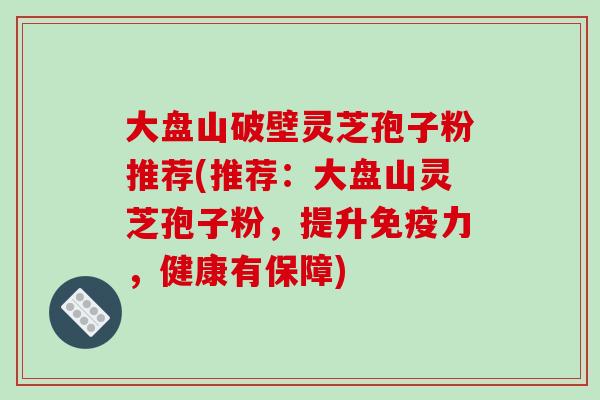 大盘山破壁灵芝孢子粉推荐(推荐:大盘山灵芝孢子粉,提升免疫力,健康有保障)-第1张图片-破壁灵芝孢子粉研究指南 大盘山破壁灵芝孢子粉推荐(推荐:大盘山灵芝孢子粉,提升免疫力,健康有保障)-第1张图片-破壁灵芝孢子粉研究指南