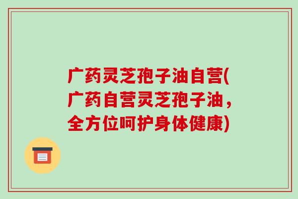 广药灵芝孢子油自营(广药自营灵芝孢子油,全方位呵护身体健康)-第1张图片-破壁灵芝孢子粉研究指南 广药灵芝孢子油自营(广药自营灵芝孢子油,全方位呵护身体健康)-第1张图片-破壁灵芝孢子粉研究指南