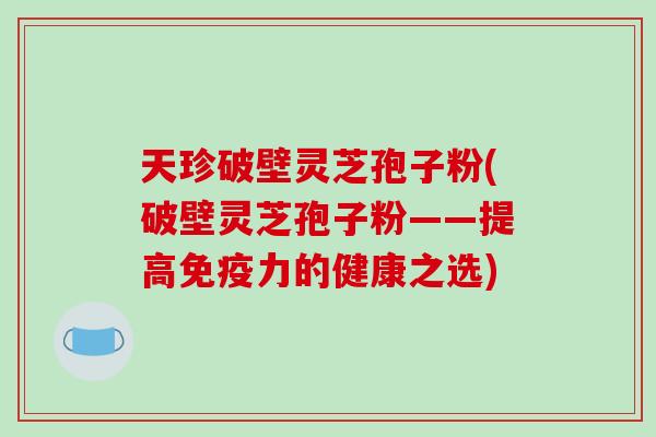 天珍破壁灵芝孢子粉(破壁灵芝孢子粉——提高免疫力的健康之选)-第1张图片-破壁灵芝孢子粉研究指南 天珍破壁灵芝孢子粉(破壁灵芝孢子粉——提高免疫力的健康之选)-第1张图片-破壁灵芝孢子粉研究指南
