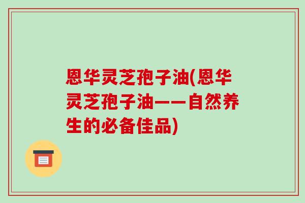 恩华灵芝孢子油(恩华灵芝孢子油——自然养生的必备佳品)-第1张图片-破壁灵芝孢子粉研究指南 恩华灵芝孢子油(恩华灵芝孢子油——自然养生的必备佳品)-第1张图片-破壁灵芝孢子粉研究指南