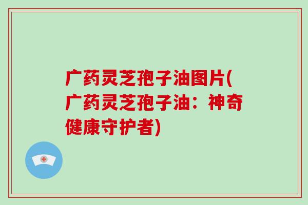 广药灵芝孢子油图片(广药灵芝孢子油：神奇健康守护者)-第1张图片-破壁灵芝孢子粉研究指南