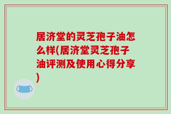 居济堂的灵芝孢子油怎么样(居济堂灵芝孢子油评测及使用心得分享)-第1张图片-破壁灵芝孢子粉研究指南 居济堂的灵芝孢子油怎么样(居济堂灵芝孢子油评测及使用心得分享)-第1张图片-破壁灵芝孢子粉研究指南