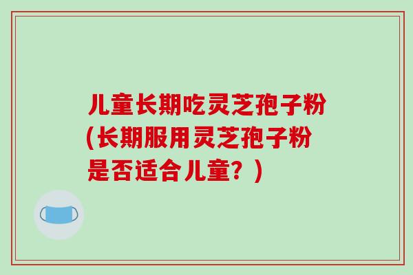 儿童长期吃灵芝孢子粉(长期服用灵芝孢子粉是否适合儿童？)-第1张图片-破壁灵芝孢子粉研究指南