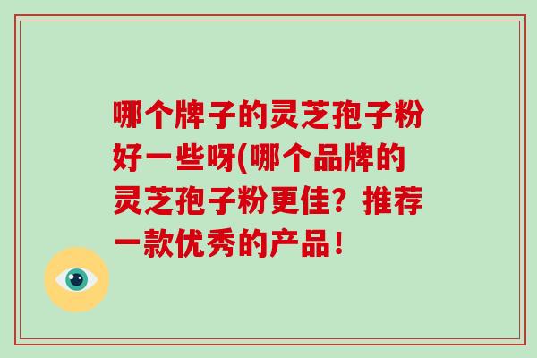 哪个牌子的灵芝孢子粉好一些呀(哪个品牌的灵芝孢子粉更佳?推荐一款优秀的产品!-第1张图片-破壁灵芝孢子粉研究指南 哪个牌子的灵芝孢子粉好一些呀(哪个品牌的灵芝孢子粉更佳?推荐一款优秀的产品!-第1张图片-破壁灵芝孢子粉研究指南