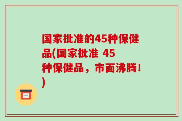 国家批准的45种保健品(国家批准 45 种保健品,市面沸腾!)-第1张图片-破壁灵芝孢子粉研究指南 国家批准的45种保健品(国家批准 45 种保健品,市面沸腾!)-第1张图片-破壁灵芝孢子粉研究指南