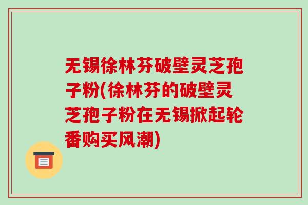 无锡徐林芬破壁灵芝孢子粉(徐林芬的破壁灵芝孢子粉在无锡掀起轮番购买风潮)-第1张图片-破壁灵芝孢子粉研究指南