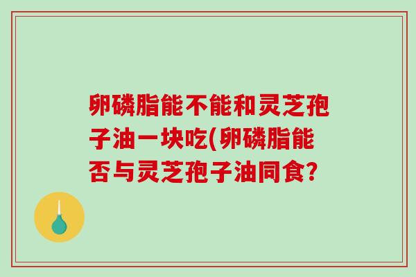 卵磷脂能不能和灵芝孢子油一块吃(卵磷脂能否与灵芝孢子油同食?-第1张图片-破壁灵芝孢子粉研究指南 卵磷脂能不能和灵芝孢子油一块吃(卵磷脂能否与灵芝孢子油同食?-第1张图片-破壁灵芝孢子粉研究指南