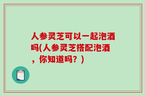 人参灵芝可以一起泡酒吗(人参灵芝搭配泡酒,你知道吗?)-第1张图片-破壁灵芝孢子粉研究指南 人参灵芝可以一起泡酒吗(人参灵芝搭配泡酒,你知道吗?)-第1张图片-破壁灵芝孢子粉研究指南