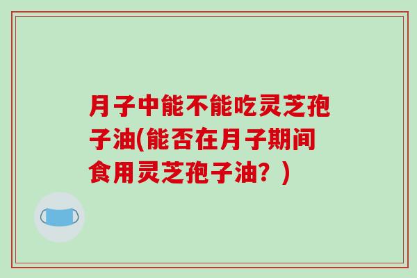 月子中能不能吃灵芝孢子油(能否在月子期间食用灵芝孢子油？)-第1张图片-破壁灵芝孢子粉研究指南