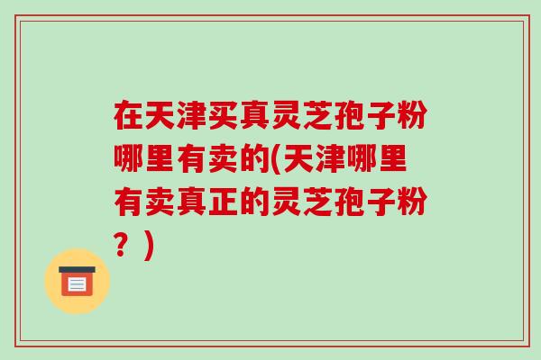 在天津买真灵芝孢子粉哪里有卖的(天津哪里有卖真正的灵芝孢子粉?)-第1张图片-破壁灵芝孢子粉研究指南 在天津买真灵芝孢子粉哪里有卖的(天津哪里有卖真正的灵芝孢子粉?)-第1张图片-破壁灵芝孢子粉研究指南