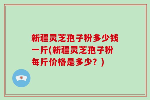 新疆灵芝孢子粉多少钱一斤(新疆灵芝孢子粉每斤价格是多少?)-第1张图片-破壁灵芝孢子粉研究指南 新疆灵芝孢子粉多少钱一斤(新疆灵芝孢子粉每斤价格是多少?)-第1张图片-破壁灵芝孢子粉研究指南
