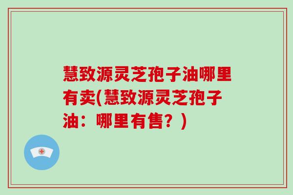 慧致源灵芝孢子油哪里有卖(慧致源灵芝孢子油:哪里有售?)-第1张图片-破壁灵芝孢子粉研究指南 慧致源灵芝孢子油哪里有卖(慧致源灵芝孢子油:哪里有售?)-第1张图片-破壁灵芝孢子粉研究指南