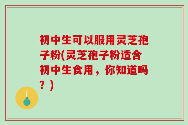 初中生可以服用灵芝孢子粉(灵芝孢子粉适合初中生食用,你知道吗?)-第1张图片-破壁灵芝孢子粉研究指南 初中生可以服用灵芝孢子粉(灵芝孢子粉适合初中生食用,你知道吗?)-第1张图片-破壁灵芝孢子粉研究指南