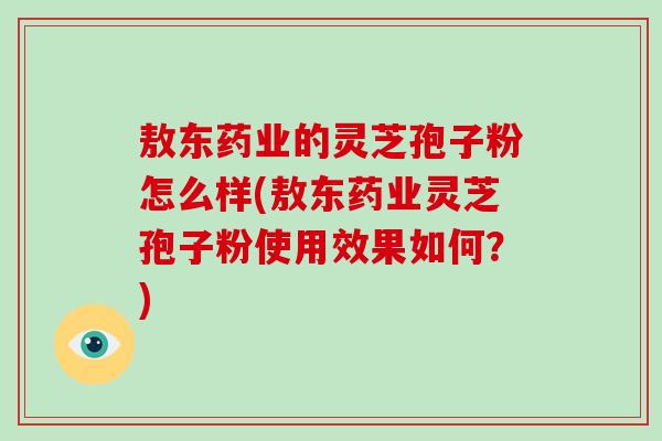 敖东药业的灵芝孢子粉怎么样(敖东药业灵芝孢子粉使用效果如何?)-第1张图片-破壁灵芝孢子粉研究指南 敖东药业的灵芝孢子粉怎么样(敖东药业灵芝孢子粉使用效果如何?)-第1张图片-破壁灵芝孢子粉研究指南