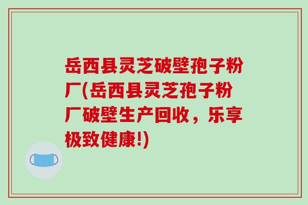 岳西县灵芝破壁孢子粉厂(岳西县灵芝孢子粉厂破壁生产回收,乐享极致健康!)-第1张图片-破壁灵芝孢子粉研究指南 岳西县灵芝破壁孢子粉厂(岳西县灵芝孢子粉厂破壁生产回收,乐享极致健康!)-第1张图片-破壁灵芝孢子粉研究指南