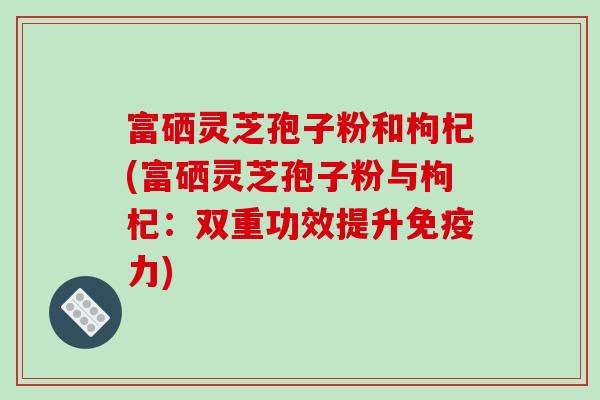 富硒灵芝孢子粉和枸杞(富硒灵芝孢子粉与枸杞：双重功效提升免疫力)-第1张图片-破壁灵芝孢子粉研究指南