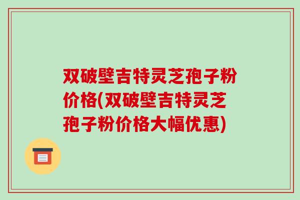 双破壁吉特灵芝孢子粉价格(双破壁吉特灵芝孢子粉价格大幅优惠)-第1张图片-破壁灵芝孢子粉研究指南 双破壁吉特灵芝孢子粉价格(双破壁吉特灵芝孢子粉价格大幅优惠)-第1张图片-破壁灵芝孢子粉研究指南