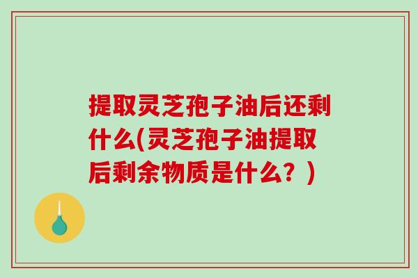 提取灵芝孢子油后还剩什么(灵芝孢子油提取后剩余物质是什么?)-第1张图片-破壁灵芝孢子粉研究指南 提取灵芝孢子油后还剩什么(灵芝孢子油提取后剩余物质是什么?)-第1张图片-破壁灵芝孢子粉研究指南