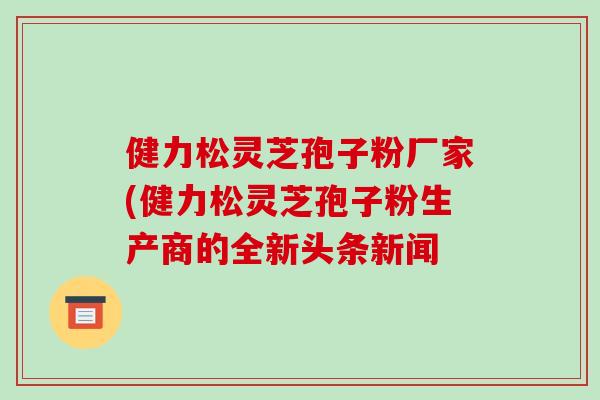 健力松灵芝孢子粉厂家(健力松灵芝孢子粉生产商的全新头条新闻-第1张图片-破壁灵芝孢子粉研究指南 健力松灵芝孢子粉厂家(健力松灵芝孢子粉生产商的全新头条新闻-第1张图片-破壁灵芝孢子粉研究指南