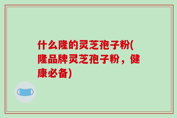 什么隆的灵芝孢子粉(隆品牌灵芝孢子粉,健康必备)-第1张图片-破壁灵芝孢子粉研究指南 什么隆的灵芝孢子粉(隆品牌灵芝孢子粉,健康必备)-第1张图片-破壁灵芝孢子粉研究指南