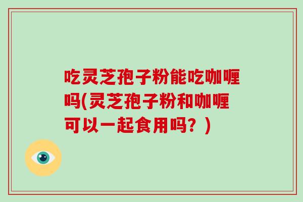 吃灵芝孢子粉能吃咖喱吗(灵芝孢子粉和咖喱可以一起食用吗？)-第1张图片-破壁灵芝孢子粉研究指南