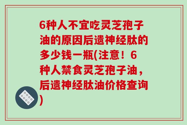 6种人不宜吃灵芝孢子油的原因后遗神经肽的多少钱一瓶(注意!6种人禁食灵芝孢子油,后遗神经肽油价格查询)-第1张图片-破壁灵芝孢子粉研究指南 6种人不宜吃灵芝孢子油的原因后遗神经肽的多少钱一瓶(注意!6种人禁食灵芝孢子油,后遗神经肽油价格查询)-第1张图片-破壁灵芝孢子粉研究指南