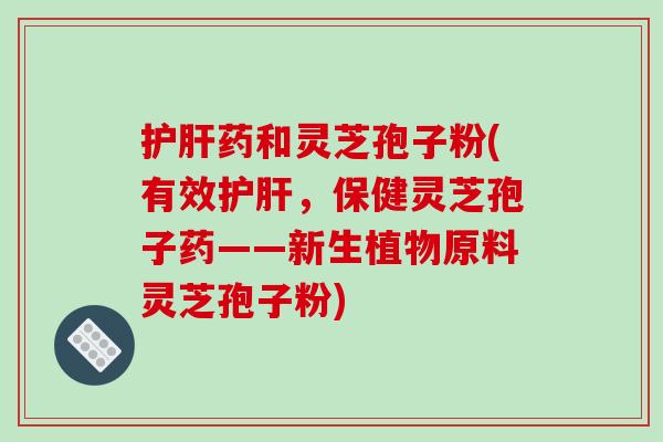 护肝药和灵芝孢子粉(有效护肝，保健灵芝孢子药——新生植物原料灵芝孢子粉)-第1张图片-破壁灵芝孢子粉研究指南