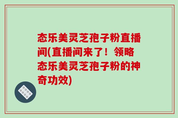 态乐美灵芝孢子粉直播间(直播间来了!领略态乐美灵芝孢子粉的神奇功效)-第1张图片-破壁灵芝孢子粉研究指南 态乐美灵芝孢子粉直播间(直播间来了!领略态乐美灵芝孢子粉的神奇功效)-第1张图片-破壁灵芝孢子粉研究指南