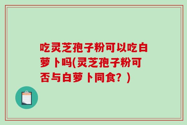 吃灵芝孢子粉可以吃白萝卜吗(灵芝孢子粉可否与白萝卜同食？)-第1张图片-破壁灵芝孢子粉研究指南