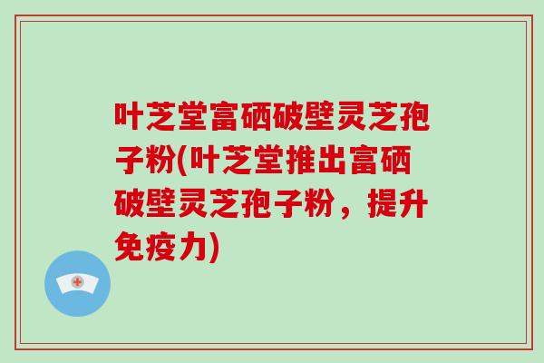 叶芝堂富硒破壁灵芝孢子粉(叶芝堂推出富硒破壁灵芝孢子粉，提升免疫力)-第1张图片-破壁灵芝孢子粉研究指南