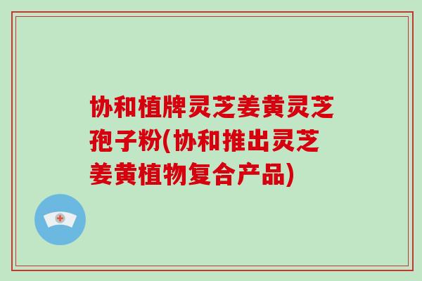 协和植牌灵芝姜黄灵芝孢子粉(协和推出灵芝姜黄植物复合产品)-第1张图片-破壁灵芝孢子粉研究指南 协和植牌灵芝姜黄灵芝孢子粉(协和推出灵芝姜黄植物复合产品)-第1张图片-破壁灵芝孢子粉研究指南