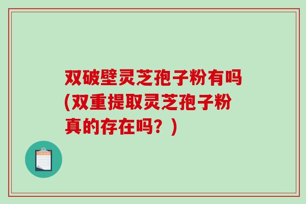 双破壁灵芝孢子粉有吗(双重提取灵芝孢子粉真的存在吗？)-第1张图片-破壁灵芝孢子粉研究指南