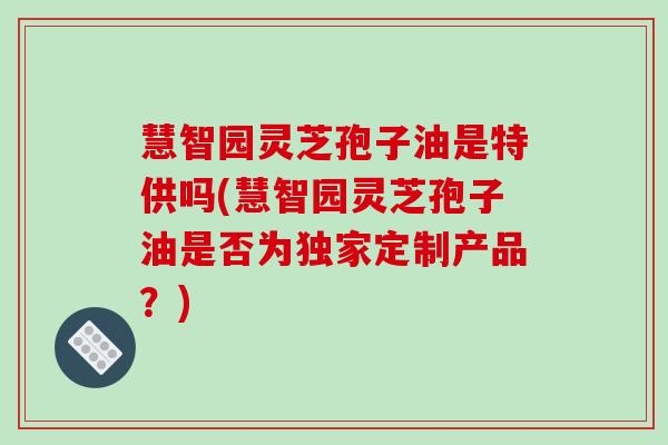 慧智园灵芝孢子油是特供吗(慧智园灵芝孢子油是否为独家定制产品?)-第1张图片-破壁灵芝孢子粉研究指南 慧智园灵芝孢子油是特供吗(慧智园灵芝孢子油是否为独家定制产品?)-第1张图片-破壁灵芝孢子粉研究指南