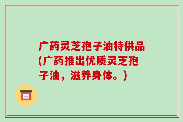 广药灵芝孢子油特供品(广药推出优质灵芝孢子油,滋养身体。)-第1张图片-破壁灵芝孢子粉研究指南 广药灵芝孢子油特供品(广药推出优质灵芝孢子油,滋养身体。)-第1张图片-破壁灵芝孢子粉研究指南