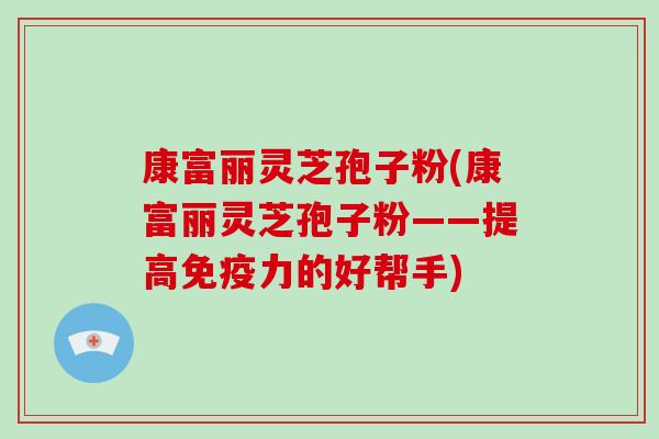 康富丽灵芝孢子粉(康富丽灵芝孢子粉——提高免疫力的好帮手)-第1张图片-破壁灵芝孢子粉研究指南 康富丽灵芝孢子粉(康富丽灵芝孢子粉——提高免疫力的好帮手)-第1张图片-破壁灵芝孢子粉研究指南