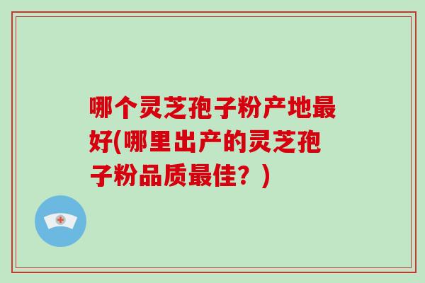 哪个灵芝孢子粉产地最好(哪里出产的灵芝孢子粉品质最佳?)-第1张图片-破壁灵芝孢子粉研究指南 哪个灵芝孢子粉产地最好(哪里出产的灵芝孢子粉品质最佳?)-第1张图片-破壁灵芝孢子粉研究指南